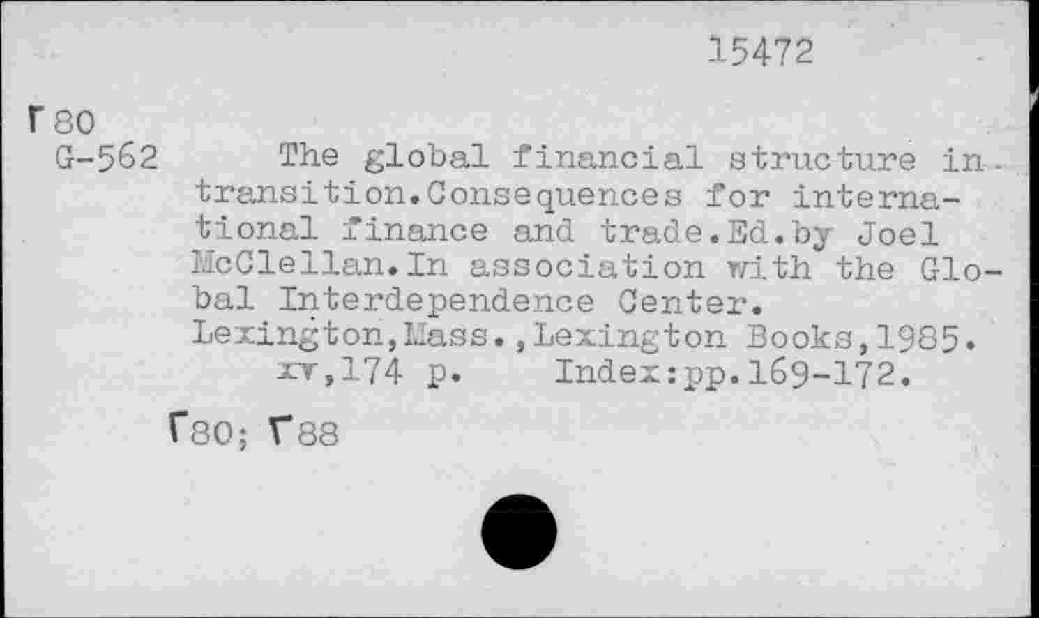 ﻿15472
F 80
G-562 The global financial structure in . transition.Consequences for international finance and trade.Ed.by Joel McClellan. In association tri th. the Global Interdependence Center.
Lexington,Mass.,Lexington Books,1985. xt,174 p. Indexzpp.169-172.
TSO; V88